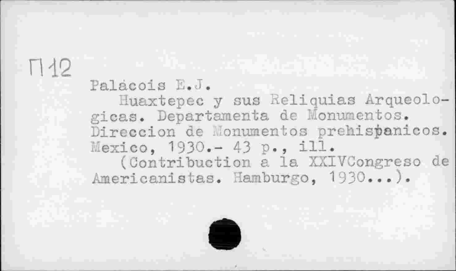 ﻿П-12
Palàcois E.J.
Huaxtepec y sus Reliquias Arqueolo-gicas. Departamenta de Monument os. Direccion de .onumentos prehis^anicos. Mexico, 1930.- 43 p., ill.
(Contribuction a la XXIVCongreso de American!stas. Hamburgo, 1930...).